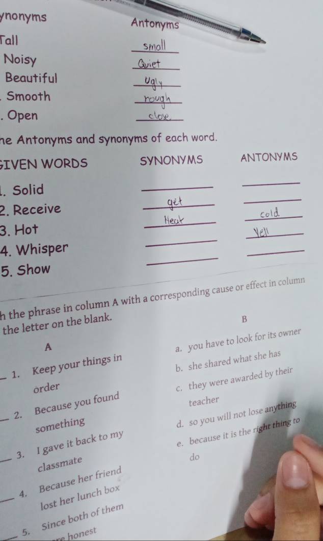 ynonyms Antonyms
Tall
Noisy
_
_
_
Beautiful
_
. Smooth
. Open
_
he Antonyms and synonyms of each word.
GIVEN WORDS SYNONYMS ANTONYMS
_
_
. Solid
_
_
_
_
2. Receive
3. Hot
4. Whisper
_
_
5. Show
_
_
n the phrase in column A with a corresponding cause or effect in column 
the letter on the blank.
B
A
_1. Keep your things in a. you have to look for its owner
b. she shared what she has
order
_2. Because you found c, they were awarded by their
teacher
something
_
3. I gave it back to my d. so you will not lose anything
classmate e. because it is the right thing to
do
_
4. Because her friend
lost her lunch box
_
5. Since both of them
re honest