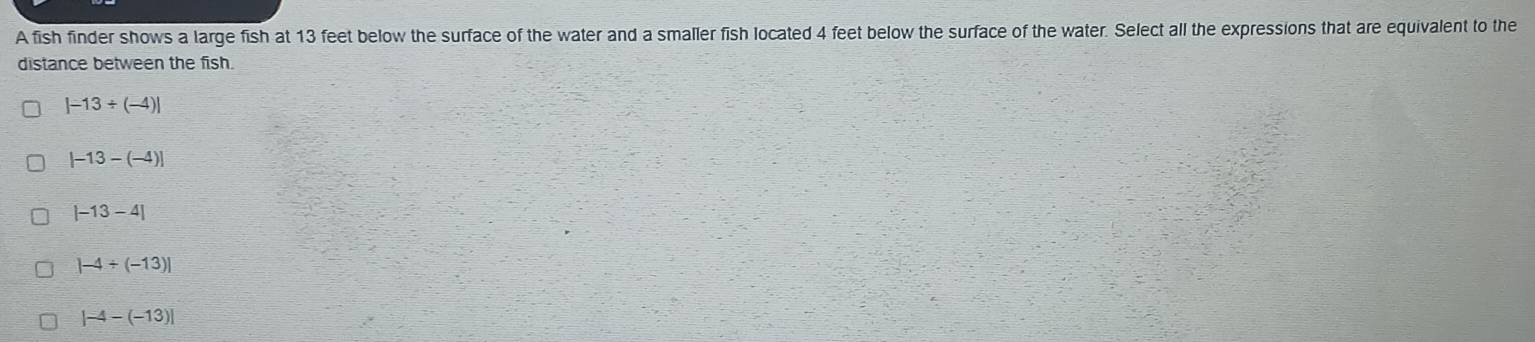 A fish finder shows a large fish at 13 feet below the surface of the water and a smaller fish located 4 feet below the surface of the water. Select all the expressions that are equivalent to the
distance between the fish.
|-13/ (-4)|
|-13-(-4)|
|-13-4|
|-4/ (-13)|
|-4-(-13)|