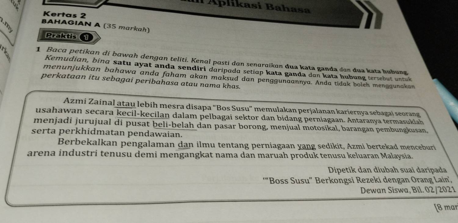 Il Áplikasi Bahasa 
Kertas 2 
BAHAGIAN A (35 markah) 
Praktis 1 
1 Baca petikan di bawah dengan teliti. Kenal pasti dan senaraikan dua kata ganda dan dua kata hubung 
Kemudian, bind satu ayat anda sendiri daripada setiap kata ganda dan kata hubung tersebut untuk 
menunjukkan bahawa anda faham akan maksud dan penggunaannya. Anda tidak boleh menggunakan 
perkataan itu sebagai peribahasa atau nama khas. 
Azmi Zainal atau lebih mesra disapa “Bos Susu” memulakan perjalanan kariernya sebagai seorang 
usahawan secara kecil-kecilan dalam pelbagai sektor dan bidang perniagaan. Antaranya termasuklah 
menjadi jurujual di pusat beli-belah dan pasar borong, menjual motosikal, barangan pembungkusan, 
serta perkhidmatan pendawaian. 
Berbekalkan pengalaman dan ilmu tentang perniagaan yang sedikit, Azmi bertekad menceburi 
arena industri tenusu demi mengangkat nama dan maruah produk tenusu keluaran Malaysia. 
Dipetik dan diubah suai daripada 
“Boss Susu” Berkongsi Rezeki dengan Orang Lain’ 
Dewan Siswa, Bil. 02/2021 
[8 mar