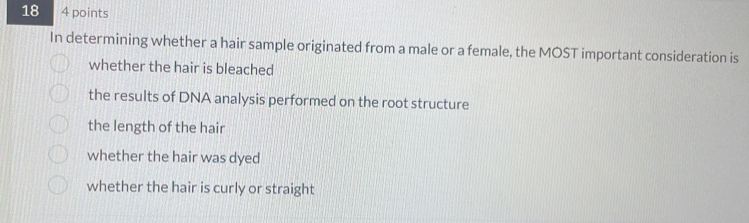 18 4 points
In determining whether a hair sample originated from a male or a female, the MOST important consideration is
whether the hair is bleached
the results of DNA analysis performed on the root structure
the length of the hair
whether the hair was dyed
whether the hair is curly or straight