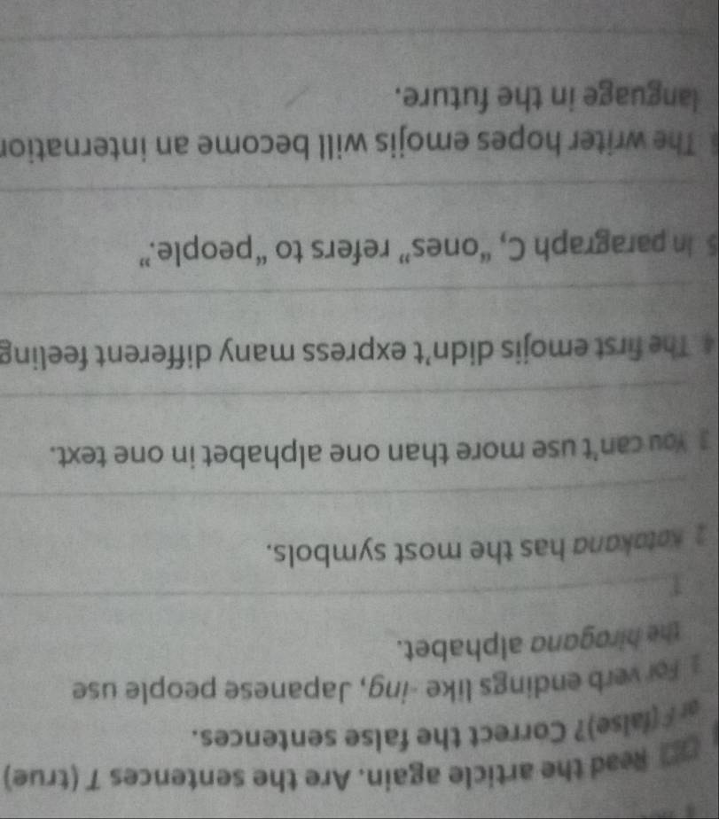 Read the article again. Are the sentences 7 (true) 
a F (false)? Correct the false sentences. 
For verb endings like -ing, Japanese people use 
the hiragand alphabet. 
_ 
2 Katakana has the most symbols. 
_ 
3 You can't use more than one alphabet in one text. 
_ 
4 The first emojis didn’t express many different feeling 
_ 
5 In paragraph C, “ones” refers to “people.” 
_ 
The writer hopes emojis will become an internation 
language in the future. 
_