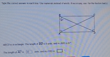 Type the correct answer in each box. Use numerals inslead of words. If necessary, use/ for the fraction bar(s)
ABCD is a rectangle. The length of overline BD s B unts, and m∠ ABD is 67°
The length of overline AC is 20 units, and m∠ CBDis □