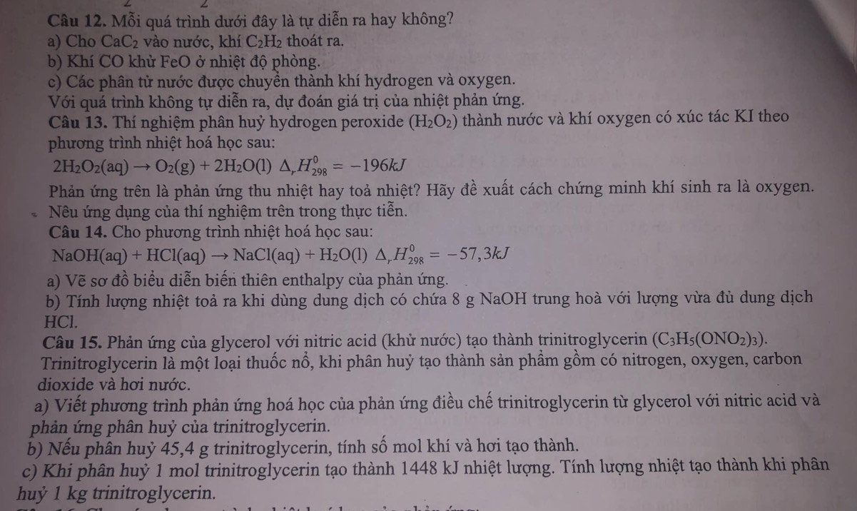 Mỗi quá trình dưới đây là tự diễn ra hay không?
a) Cho CaC_2 vào nước, khí C_2H_2 thoát ra.
b) Khí CO khử FeO ở nhiệt độ phòng.
c) Các phân từ nước được chuyển thành khí hydrogen và oxygen.
Với quá trình không tự diễn ra, dự đoán giá trị của nhiệt phản ứng.
Câu 13. Thí nghiệm phân huỷ hydrogen peroxide (H_2O_2) thành nước và khí oxygen có xúc tác KI theo
phương trình nhiệt hoá học sau:
2H_2O_2(aq)to O_2(g)+2H_2O(l)△ _rH_(298)^0=-196kJ
Phản ứng trên là phản ứng thu nhiệt hay toả nhiệt? Hãy đề xuất cách chứng minh khí sinh ra là oxygen.
Nu ứng dụng của thí nghiệm trên trong thực tiễn.
Câu 14. Cho phương trình nhiệt hoá học sau:
NaOH(aq)+HCl(aq)to NaCl(aq)+H_2O(l)△ _rH_(298)^0=-57,3kJ
a) Vẽ sơ đồ biểu diễn biến thiên enthalpy của phản ứng.
b) Tính lượng nhiệt toả ra khi dùng dung dịch có chứa 8 g NaOH trung hoà với lượng vừa đủ dung dịch
HCl.
Câu 15. Phản ứng của glycerol với nitric acid (khử nước) tạo thành trinitroglycerin (C_3H_5(ONO_2)_3).
Trinitroglycerin là một loại thuốc nổ, khi phân huỷ tạo thành sản phầm gồm có nitrogen, oxygen, carbon
dioxide và hơi nước.
a) Viết phương trình phản ứng hoá học của phản ứng điều chế trinitroglycerin từ glycerol với nitric acid và
phản ứng phân huỷ của trinitroglycerin.
b) Nếu phân huỷ 45,4 g trinitroglycerin, tính số mol khí và hơi tạo thành.
c) Khi phân huỷ 1 mol trinitroglycerin tạo thành 1448 kJ nhiệt lượng. Tính lượng nhiệt tạo thành khi phân
huỷ 1 kg trinitroglycerin.