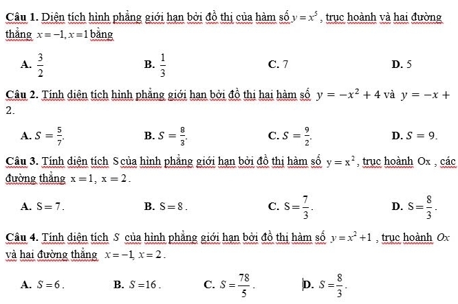 Diện tích hình phẳng giới hạn bởi đồ thị của hàm số y=x^5 , trục hoành và hai đường
thẳng x=-1, x=1 bằng
B.
A.  3/2   1/3  C. 7 D. 5
Câu 2. Tính diện tích hình phẳng giới han bởi đồ thị hai hàm số y=-x^2+4 và y=-x+
2.
B.
C.
D.
A. S= 5/7 . S= 8/3 . S= 9/2 . S=9. 
Câu 3. Tính diện tích S của hình phẳng giới hạn bởi đồ thị hàm số y=x^2 , trụuc hoành Ox , các
đường thắng x=1, x=2.
A. S=7. B. S=8. C. S= 7/3 . D. S= 8/3 . 
Câu 4. Tính diện tích S của hình phẳng giới hạn bởi đồ thị hàm số y=x^2+1 , trục hoành Ox
và hai đường thắng x=-1, x=2.
A. S=6. B. S=16. C. S= 78/5 . D. S= 8/3 .