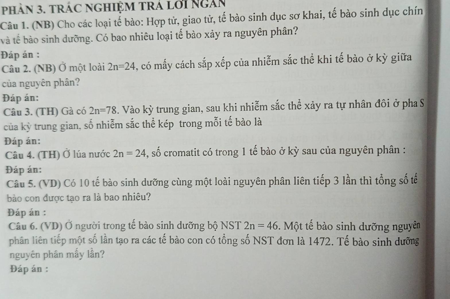 pHÀN 3. TRÁC NGHIỆM TRÁ LớI NgắN 
Câu 1. (NB) Cho các loại tế bào: Hợp tử, giao tử, tế bào sinh dục sơ khai, tế bào sinh dục chín 
và tế bào sinh dưỡng. Có bao nhiêu loại tế bào xảy ra nguyên phân? 
Đáp án : 
Câu 2. (NB) Ở một loài 2n=24 , có mấy cách sắp xếp của nhiễm sắc thể khi tế bào ở kỳ giữa 
của nguyên phân? 
Đáp án: 
Câu 3. (TH) Gà có 2n=78. Vào kỳ trung gian, sau khi nhiễm sắc thể xảy ra tự nhân đôi ở pha S 
của kỳ trung gian, số nhiễm sắc thể kép trong mỗi tế bào là 
Đáp án: 
Câu 4. (TH) Ở lúa nước 2n=24 , số cromatit có trong 1 tế bào ở kỳ sau của nguyên phân : 
Đáp án: 
Câu 5. (VD) Có 10 tế bào sinh dưỡng cùng một loài nguyên phân liên tiếp 3 lần thì tổng số tế 
bào con được tạo ra là bao nhiêu? 
Đáp án : 
Câu 6. (VD) Ở người trong tế bào sinh dưỡng bộ NST 2n=46. Một tế bào sinh dưỡng nguyên 
phân liên tiếp một số lần tạo ra các tế bào con có tổng số NST đơn là 1472. Tế bào sinh dưỡng 
nguyên phân mấy lần? 
Đáp án :