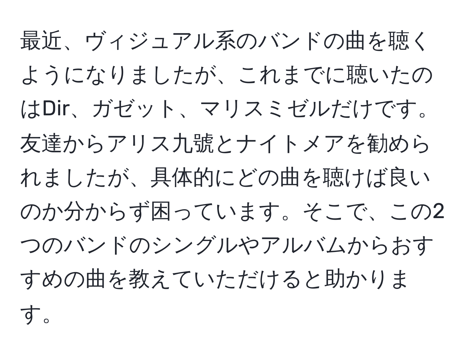 最近、ヴィジュアル系のバンドの曲を聴くようになりましたが、これまでに聴いたのはDir、ガゼット、マリスミゼルだけです。友達からアリス九號とナイトメアを勧められましたが、具体的にどの曲を聴けば良いのか分からず困っています。そこで、この2つのバンドのシングルやアルバムからおすすめの曲を教えていただけると助かります。