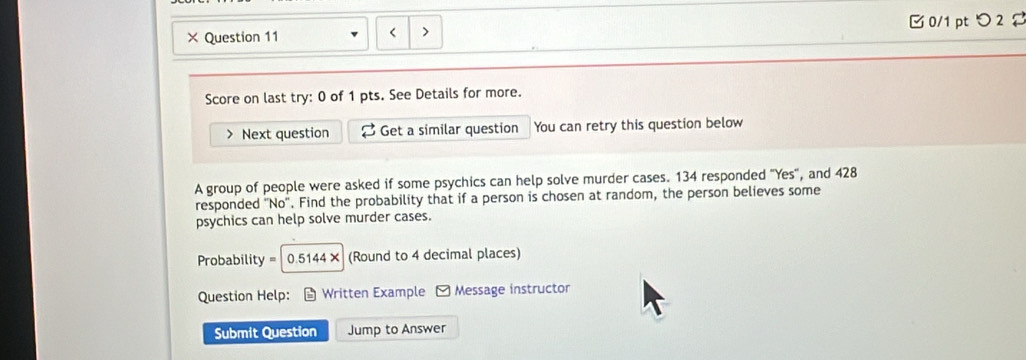 × Question 11 □ 0/1 pt つ 2 
< 
Score on last try: 0 of 1 pts. See Details for more. 
Next question Get a similar question You can retry this question below 
A group of people were asked if some psychics can help solve murder cases.  134 responded "Yes", and 428
responded No . Find the probability that if a person is chosen at random, the person believes some 
psychics can help solve murder cases. 
Probability 0.5144× (Round to 4 decimal places) 
Question Help: Written Example - Message instructor 
Submit Question Jump to Answer