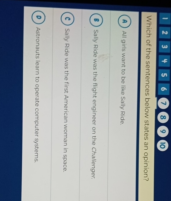 1 2 3 4 5 6 7 8 9 10
Which of the sentences below states an opinion?
AAll girls want to be like Sally Ride.
§ Sally Ride was the flight engineer on the Challenger.
C) Sally Ride was the first American woman in space.
D ) Astronauts learn to operate computer systems.