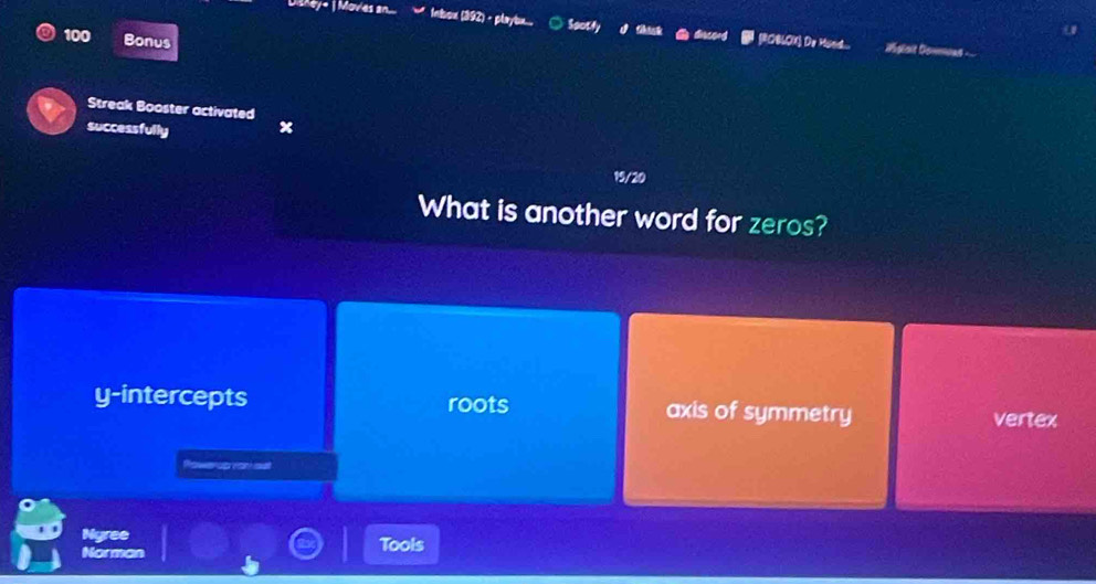 Inbox (392) - playbu.... ○ Spotly d thask @ discord (ROBLOX) De Mund.. Hslsit Donnoas -
100 Bonus
Streak Booster activated
successfully x
19/20
What is another word for zeros?
y-intercepts roots axis of symmetry
vertex
Ngree
Norman Tools