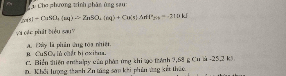 Fn
* 3: Cho phương trình phản ứng sau:
Zn(s)+CuSO_4(aq)to ZnSO_4(aq)+Cu(s)△ rH°_298=-210kJ
Và các phát biểu sau?
A. Đây là phản ứng tỏa nhiệt.
B. CuSO_4 là chất bị oxihoa.
C. Biến thiên enthalpy của phản ứng khi tạo thành 7,68 g Cu là -25,2 kJ.
D. Khối lượng thanh Zn tăng sau khi phản ứng kết thúc.