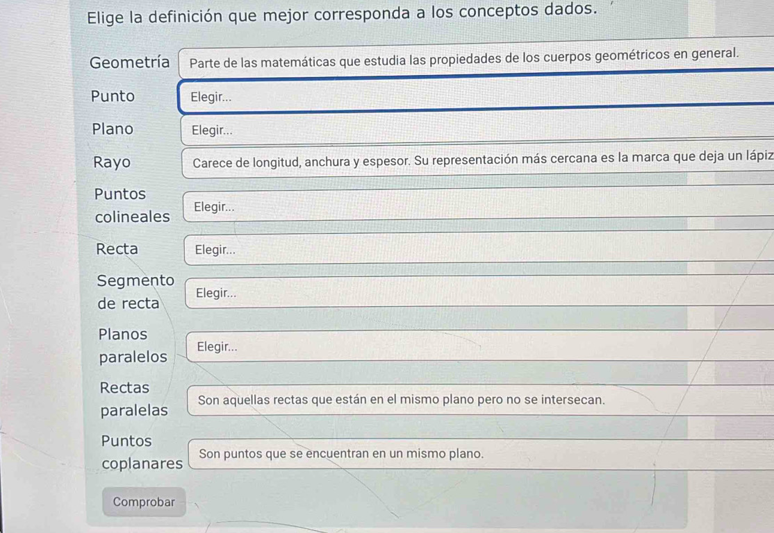 Elige la definición que mejor corresponda a los conceptos dados. 
Geometría Parte de las matemáticas que estudia las propiedades de los cuerpos geométricos en general. 
Punto Elegir... 
Plano Elegir... 
Rayo Carece de longitud, anchura y espesor. Su representación más cercana es la marca que deja un lápiz 
Puntos 
colineales Elegir... 
Recta Elegir... 
Segmento Elegir... 
de recta 
Planos 
paralelos Elegir... 
Rectas 
paralelas Son aquellas rectas que están en el mismo plano pero no se intersecan. 
Puntos 
coplanares Son puntos que se encuentran en un mismo plano. 
Comprobar