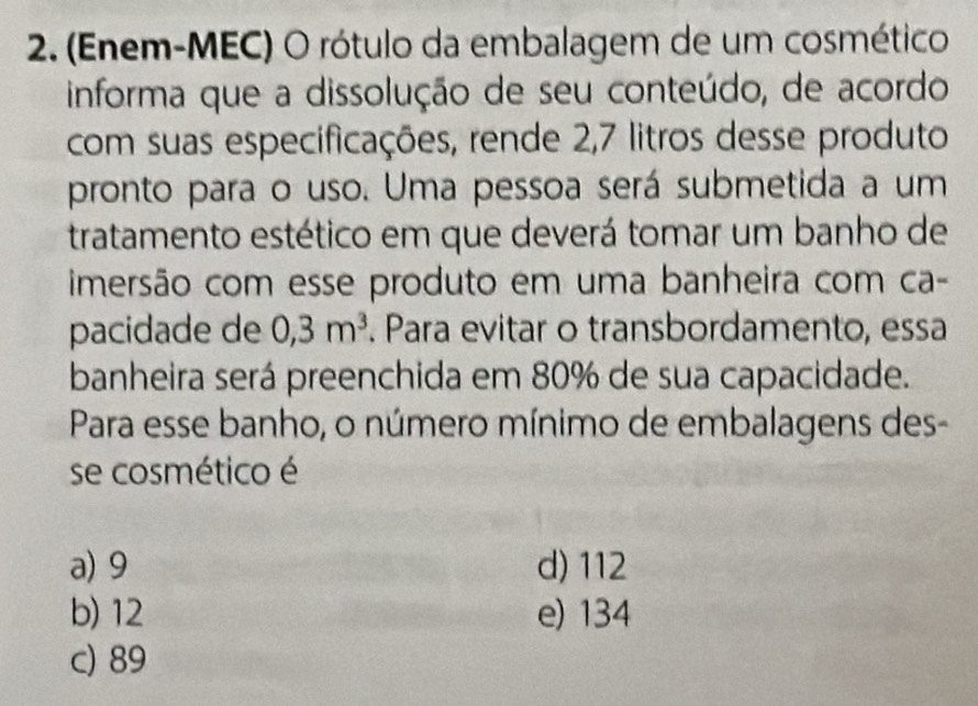 (Enem-MEC) O rótulo da embalagem de um cosmético
informa que a dissolução de seu conteúdo, de acordo
com suas especificações, rende 2,7 litros desse produto
pronto para o uso. Uma pessoa será submetida a um
tratamento estético em que deverá tomar um banho de
imersão com esse produto em uma banheira com ca-
pacidade de 0,3m^3. Para evitar o transbordamento, essa
banheira será preenchida em 80% de sua capacidade.
Para esse banho, o número mínimo de embalagens des-
se cosmético é
a) 9 d) 112
b) 12 e) 134
c) 89