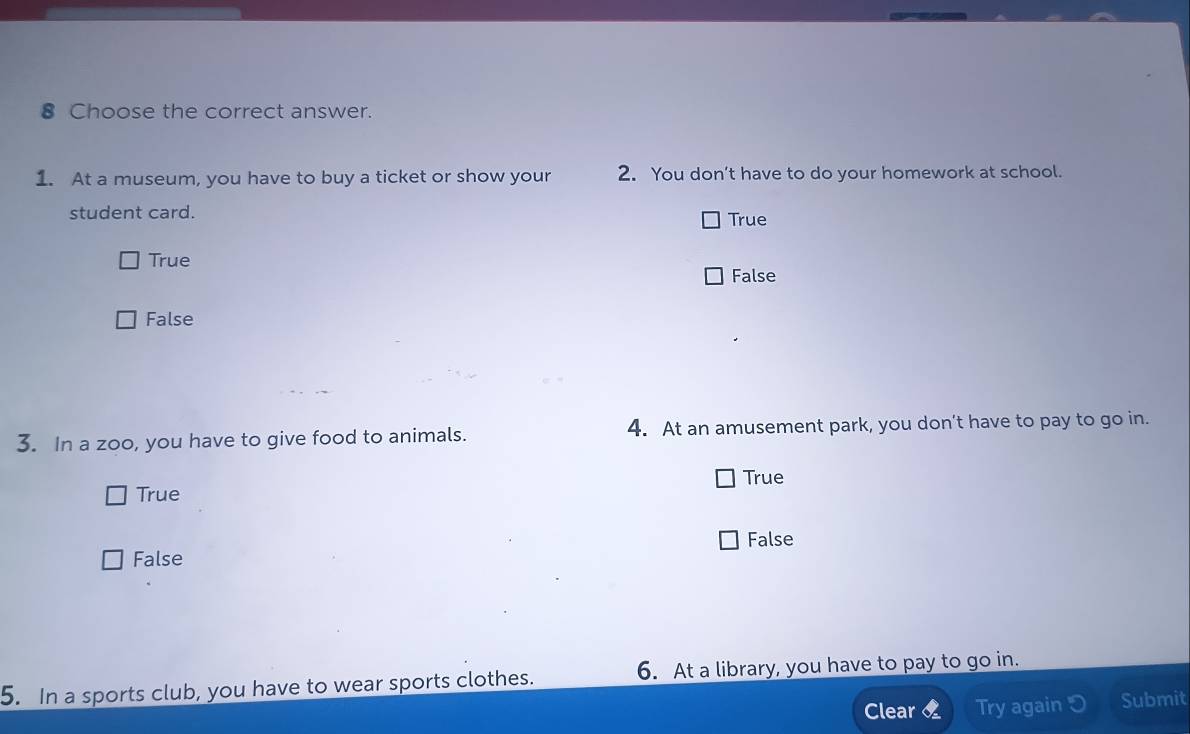 Choose the correct answer.
1. At a museum, you have to buy a ticket or show your 2. You don’t have to do your homework at school.
student card.
True
True
False
False
3. In a zoo, you have to give food to animals. 4. At an amusement park, you don’t have to pay to go in.
True
True
False
False
5. In a sports club, you have to wear sports clothes. 6. At a library, you have to pay to go in.
Clear Try again Submit