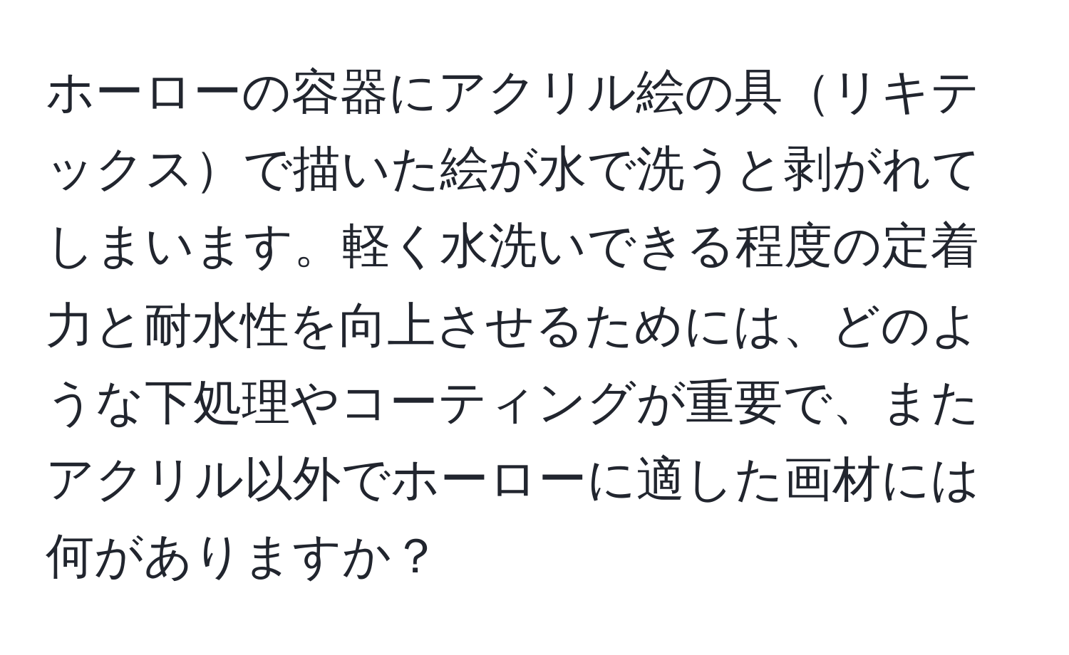 ホーローの容器にアクリル絵の具リキテックスで描いた絵が水で洗うと剥がれてしまいます。軽く水洗いできる程度の定着力と耐水性を向上させるためには、どのような下処理やコーティングが重要で、またアクリル以外でホーローに適した画材には何がありますか？