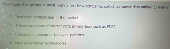 What legal change would most likely affect how companies collect consumer data online? (1 mark)
o. Increased competition in the market
b. The introduction of stricter data privacy laws such as PDPA
Changes in consumer behavior patterns
d. New advertising technologies