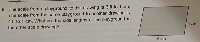 The scale from a playground to this drawing is 3 ft to 1 cm. 
The scale from the same playground to another drawing is
4 ft to 1 cm. What are the side lengths of the playground in 
the other scale drawing?