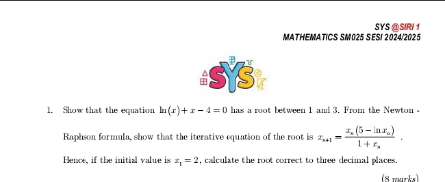 SYS @ SIRI 1
MATHEMATICS SM025 SESI 2024/2025
1. Show that the equation ln (x)+x-4=0 has a root between 1 and 3. From the Newton -
Raphson formula, show that the iterative equation of the root is x_n+1=frac x_n(5-ln x_n)1+x_n. 
Hence, if the initial value is x_1=2 , calculate the root correct to three decimal places.
(8 marks)