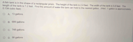 A fish tank is in the shape of a rectangular prism. The height of the tark is 2.4 feet. The width of the tank is 5.8 feet. The
length of the tank is 7.2 feet. Find the amount of water the lank cas hold to the searest gallon. (Hint: 1 gallon is approximalel
(. 134 cubic feet)
A. 13 gallons
B. 689 galions
C. 748 gallions
D. 56 gallons