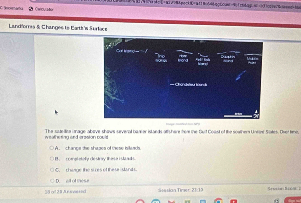 a37989crateiD=a3798&packtD=a418c64&qgCount=9b1c6&qgtist=b31cd8e7&classid=bbs
C. Bookmarks Calculator
Landforms & Changes to Earth's Surface
mage modfied tom NPS
The satellite image above shows several barrier islands offshore from the Gulf Coast of the southern United States. Over time,
weathering and erosion could
A. change the shapes of these islands.
B. completely destroy these islands.
C. change the sizes of these islands.
D. all of these
18 of 20 Answered Session Timer: 23:10 Session Scora: 1