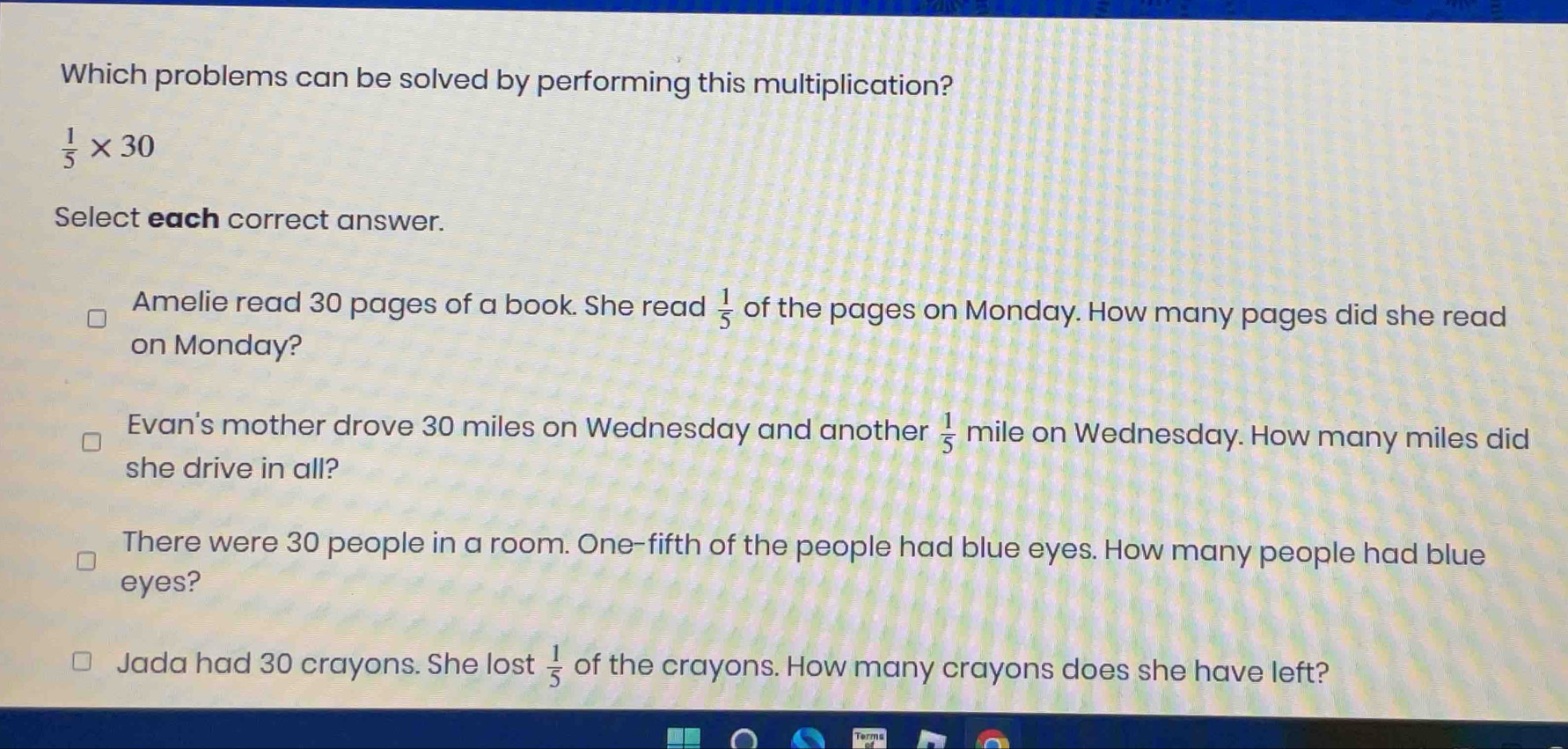 Which problems can be solved by performing this multiplication?
 1/5 * 30
Select each correct answer.
Amelie read 30 pages of a book. She read  1/5  of the pages on Monday. How many pages did she read
on Monday?
Evan's mother drove 30 miles on Wednesday and another  1/5  mile on Wednesday. How many miles did
she drive in all?
There were 30 people in a room. One-fifth of the people had blue eyes. How many people had blue
eyes?
Jada had 30 crayons. She lost  1/5  of the crayons. How many crayons does she have left?