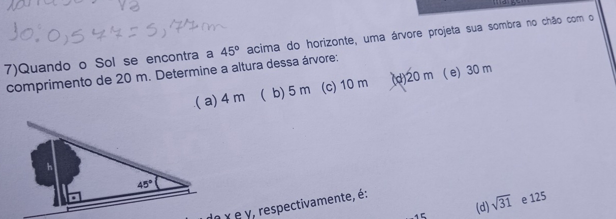 7)Quando o Sol se encontra a 45° acima do horizonte, uma árvore projeta sua sombra no chão com o
comprimento de 20 m. Determine a altura dessa árvore:
.( a) 4 m ( b) 5 m (c) 10 m (d)20 m ( e) 30 m
e χ e y, respectivamente, é:
15 (d) sqrt(31) e 125