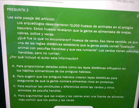 VOCABULARIO
PREGUNTA 2
2
Lee este pasaje del artículo:
Los arqueólogos desenterraron 12,000 huesos de animales en el antiguo
basurero. Estos huesos revelaron que la gente se alimentaba de ovejas,
cabras, pollos y vacas.
¿Qué fue lo que no encontraron? Huesos de cerdo. Eso tiene sentido, ya que
una de las reglas dietéticas establecía que la gente podía comer "cualquier
animal con pezuñas hendidas y que sea rumiante''. Los cerdos tienen pezuñas
hendidas, pero no rumian.
¿Por qué incluyó el autor esta información?
A. Para proporcionar detalles sobre cómo las leyes dietéticas influyeron en
los hábitos alimenticios de los antiguos hebreos.
B. Para sugerir que los antiguos hebreos crearon leyes dietéticas para
asegurarse de que la gente comiera alimentos ricos en proteínas.
C. Para explicar las similitudes y diferencias entre los cerdos y otros
animales de pezuña hendida.
D. Para argumentar que las ovejas y las cabras eran una fuente de alimento
más común que los pollos y las vacas.