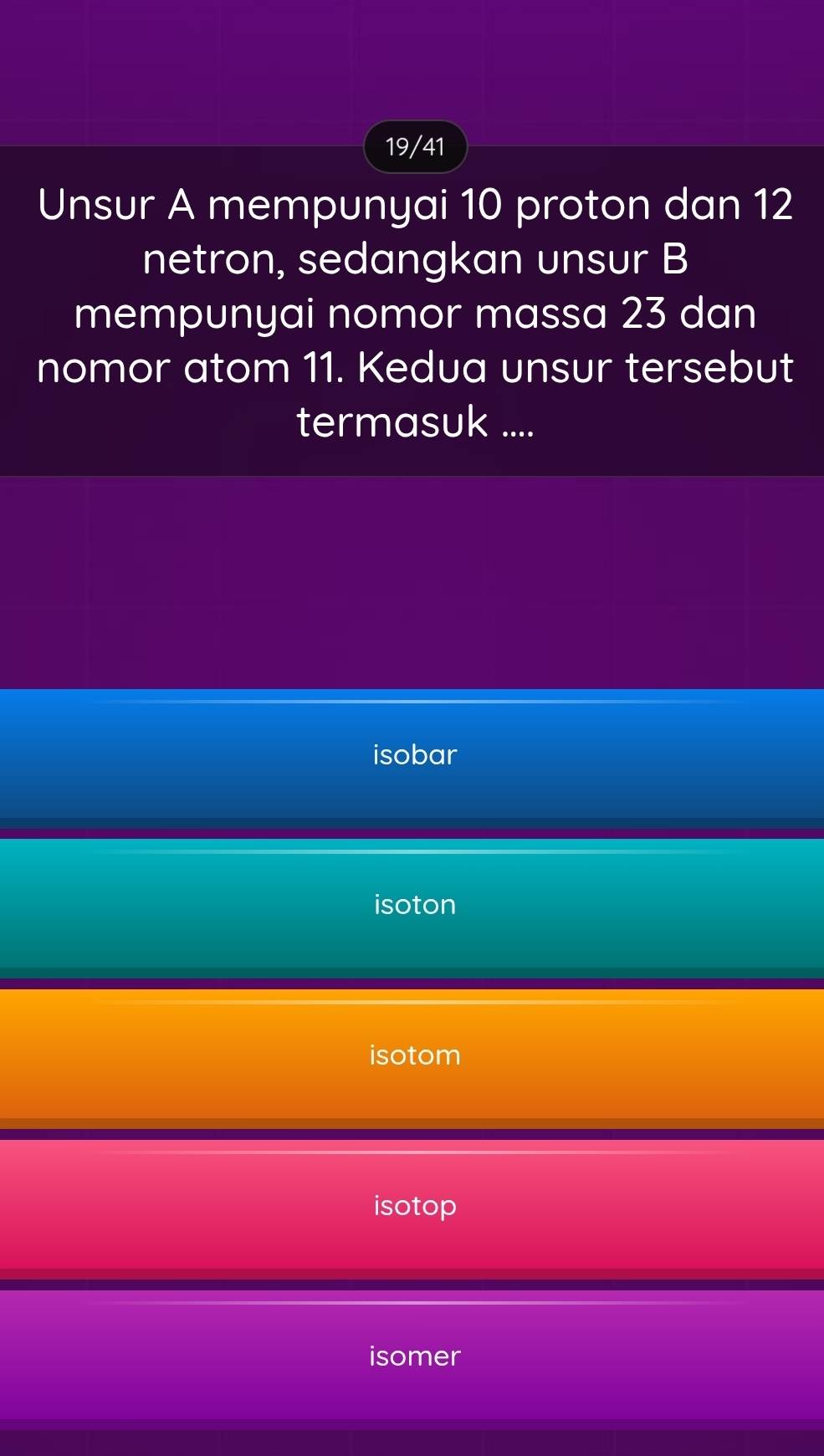 19/41
Unsur A mempunyai 10 proton dan 12
netron, sedangkan unsur B
mempunyai nomor massa 23 dan
nomor atom 11. Kedua unsur tersebut
termasuk ....
isobar
isoton
isotom
isotop
isomer