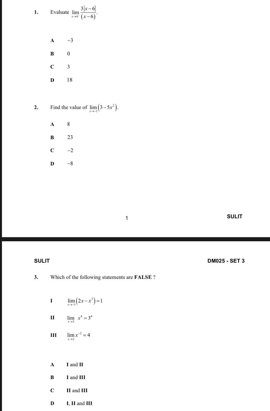 Evaluate limlimits _xto 6 (3|x-6|)/(x-6) .
A -3
B 0
C 3
D 18
2. Find the value of limlimits _xto -1(3-5x^2).
A 8
B 23
C -2
D -8
SULIT
SULIT DM025 - SET 3
3. Which of the following statements are FALSE ?
I limlimits _xto -1(2x-x^3)=1
I limlimits _xto 3x^4=3^4
III limlimits _xto 2x^(-2)=4
A I and II
B I and III
C II and III
D I, II and III