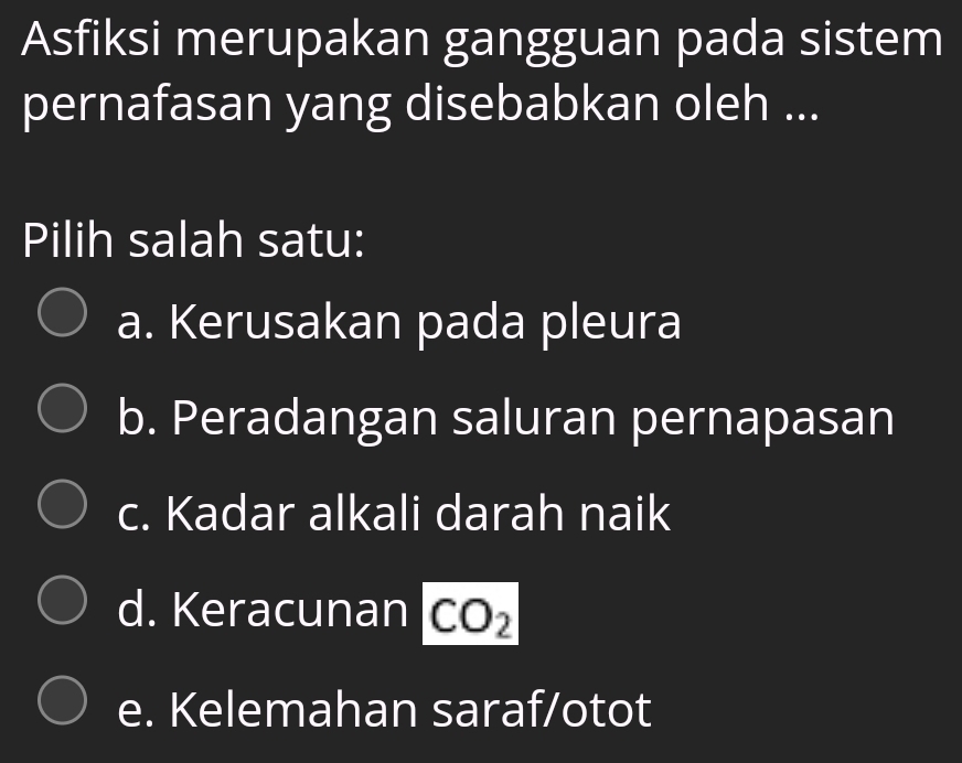 Asfiksi merupakan gangguan pada sistem
pernafasan yang disebabkan oleh ...
Pilih salah satu:
a. Kerusakan pada pleura
b. Peradangan saluran pernapasan
c. Kadar alkali darah naik
d. Keracunan CO_2
e. Kelemahan saraf/otot