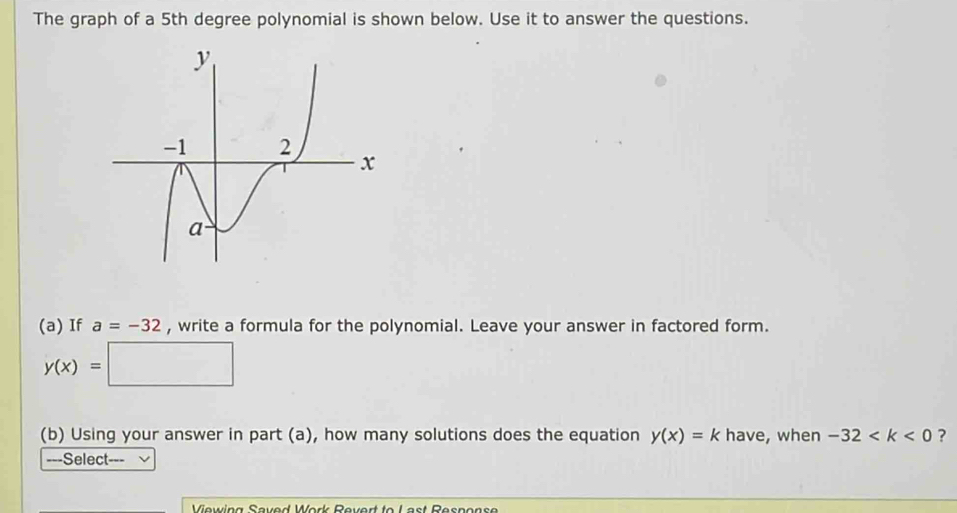 The graph of a 5th degree polynomial is shown below. Use it to answer the questions. 
(a) If a=-32 , write a formula for the polynomial. Leave your answer in factored form.
y(x)=□
(b) Using your answer in part (a), how many solutions does the equation y(x)=k have, when -32 ? 
-=-Select-=- 
Veuina Soued Wer Reuert te Last Reçnçn ç a