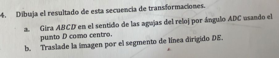 Dibuja el resultado de esta secuencia de transformaciones. 
a. Gira ABCD en el sentido de las agujas del reloj por ángulo ADC usando el 
punto D como centro. 
b. Traslade la imagen por el segmento de línea dirigido DE.