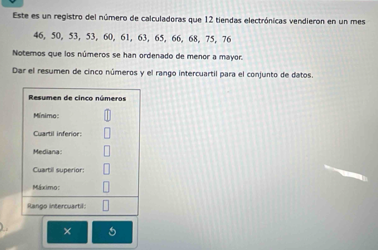 Este es un registro del número de calculadoras que 12 tiendas electrónicas vendieron en un mes
46, 50, 53, 53, 60, 61, 63, 65, 66, 68, 75, 76
Notemos que los números se han ordenado de menor a mayor. 
Dar el resumen de cinco números y el rango intercuartil para el conjunto de datos.