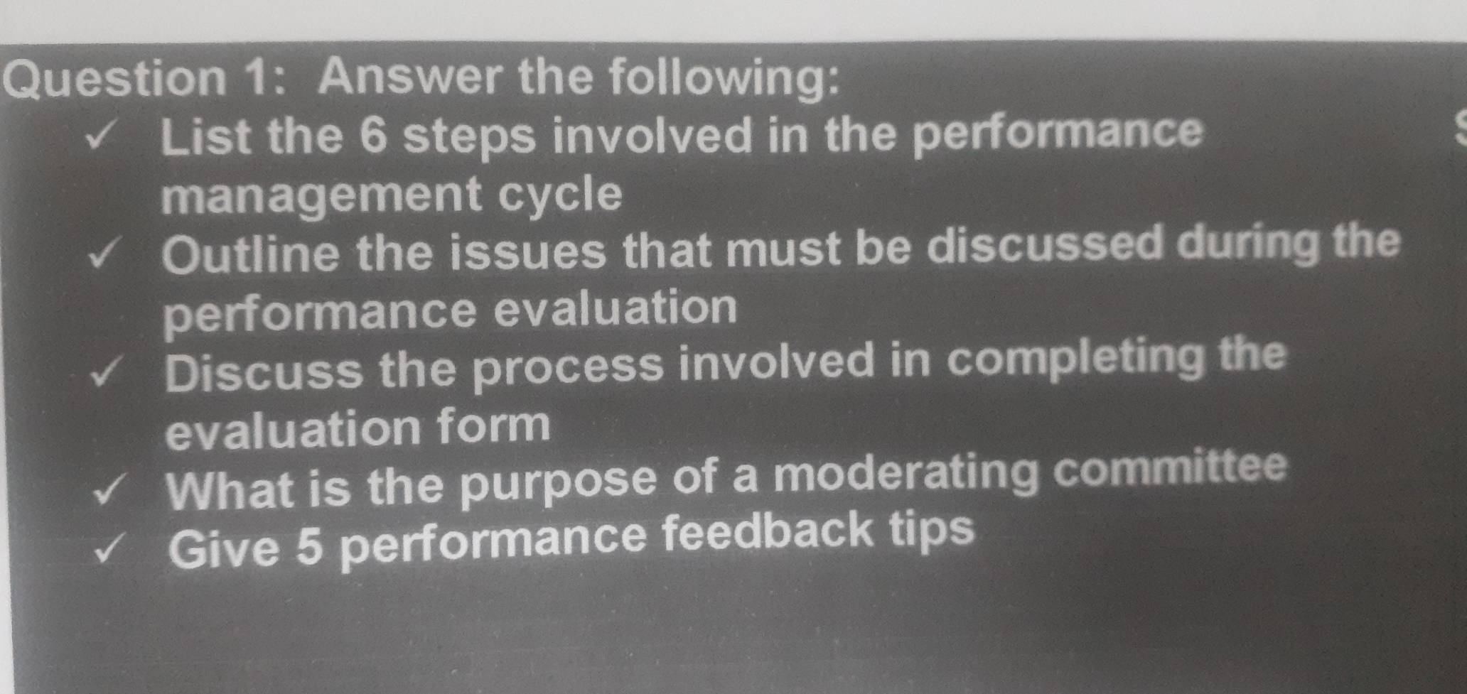 Answer the following: 
List the 6 steps involved in the performance 
management cycle 
Outline the issues that must be discussed during the 
performance evaluation 
Discuss the process involved in completing the 
evaluation form 
What is the purpose of a moderating committee 
Give 5 performance feedback tips