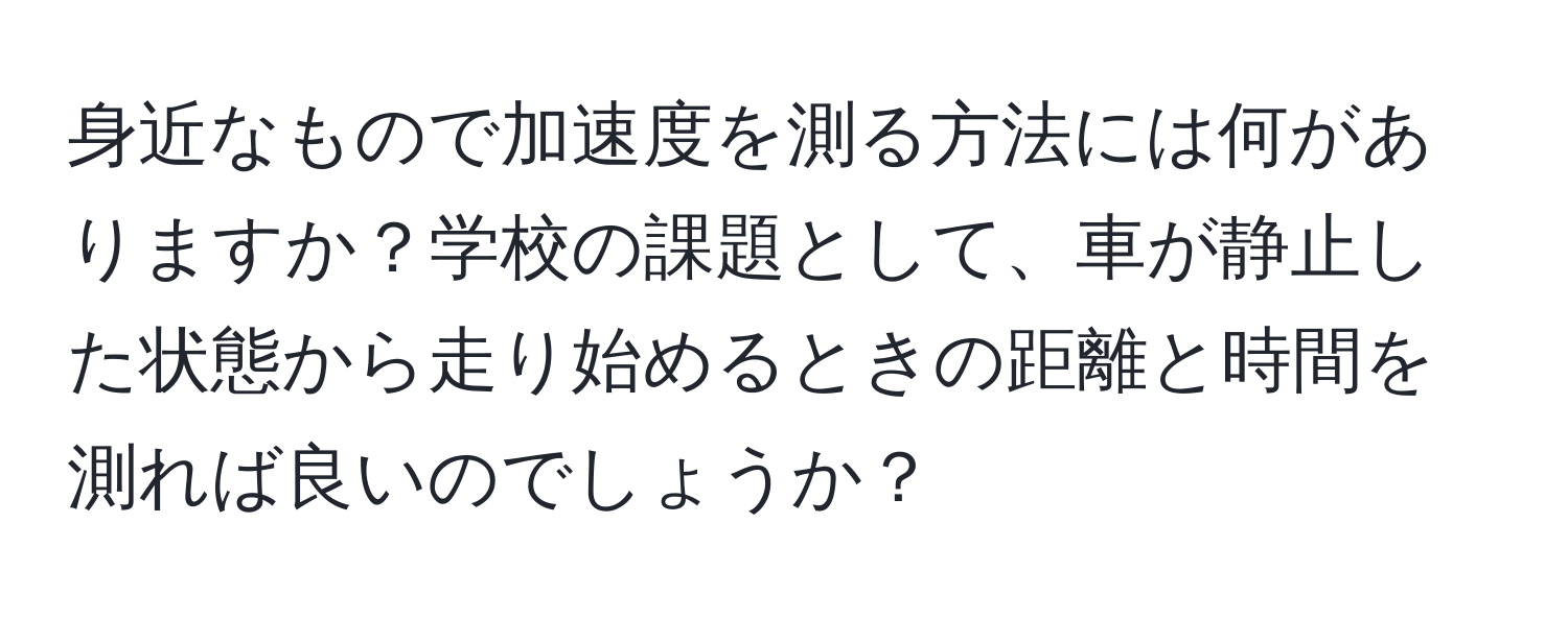 身近なもので加速度を測る方法には何がありますか？学校の課題として、車が静止した状態から走り始めるときの距離と時間を測れば良いのでしょうか？