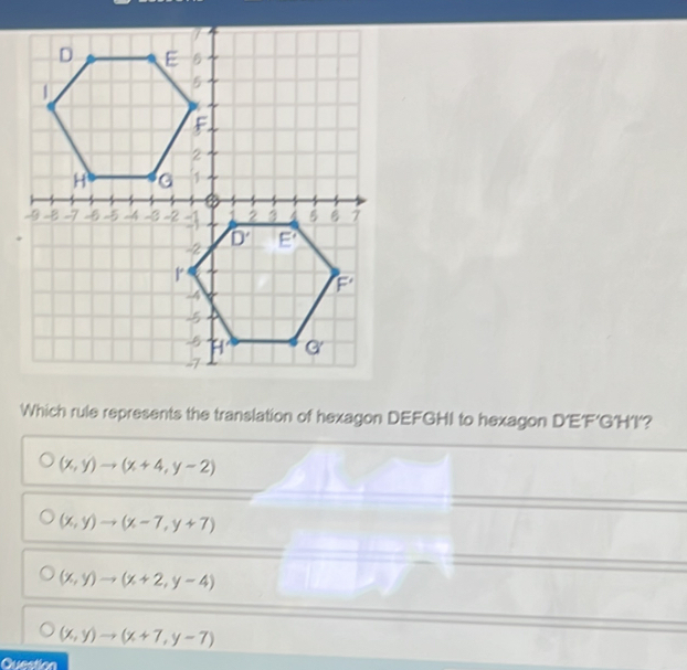 Which rule represents the translation of hexagon DEFGHI to hexagon D'E'F’G'H’I'?
(x,y)to (x+4,y-2)
(x,y)to (x-7,y+7)
(x,y)to (x+2,y-4)
(x,y)to (x+7,y-7)
Question