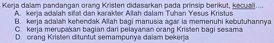 Kerja dalam pandangan orang Kristen didasarkan pada prinsip berikut, kecuali....
A. kerja adalah sifat dan karakter Allah dalam Tuhan Yesus Kristus
B. kerja adalah kehendak Allah bagi manusia agar ia memenuhi kebutuhannya
C. kerja merupakan bagian dari pelayanan orang Kristen bagi sesama
D. orang Kristen dituntut semampunya dalam bekerja