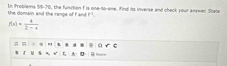 In Problems 59-70, the function f is one-to-one. Find its inverse and check your answer. State 
the domain and the range of f and f^(-1).
f(x)= 4/2-x 
,, 
Ω 
B I u s X Source