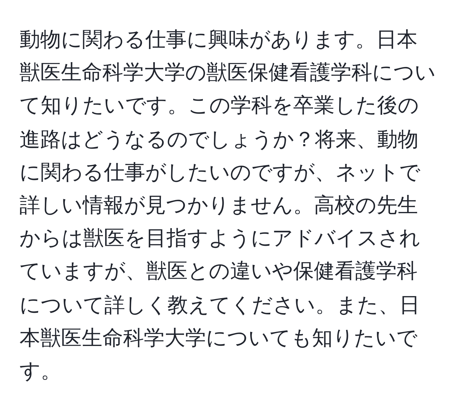 動物に関わる仕事に興味があります。日本獣医生命科学大学の獣医保健看護学科について知りたいです。この学科を卒業した後の進路はどうなるのでしょうか？将来、動物に関わる仕事がしたいのですが、ネットで詳しい情報が見つかりません。高校の先生からは獣医を目指すようにアドバイスされていますが、獣医との違いや保健看護学科について詳しく教えてください。また、日本獣医生命科学大学についても知りたいです。