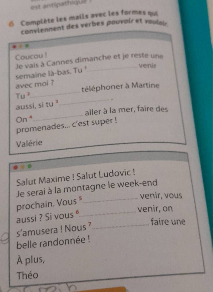 est antipathique ! 
Complète les mails avec les formes qui 
conviennent des verbes pouvair et vaulair. 
Coucou ! 
Je vais à Cannes dimanche et je reste une 
venir 
semaine là-bas. Tu ¹ 
_ 
avec moi ? 
téléphoner à Martine
Tu^2
aussi, si tu ³ 
_. 
aller à la mer, faire des 
On^4 
_ 
promenades... c’est super ! 
Valérie 
Salut Maxime ! Salut Ludovic ! 
Je serai à la montagne le week-end 
prochain. Vous⁵_ 
venir, vous 
_ 
venir, on 
aussi ? Si vous ⁶ 
s’amusera ! Nous ’_ 
faire une 
belle randonnée ! 
À plus, 
Théo