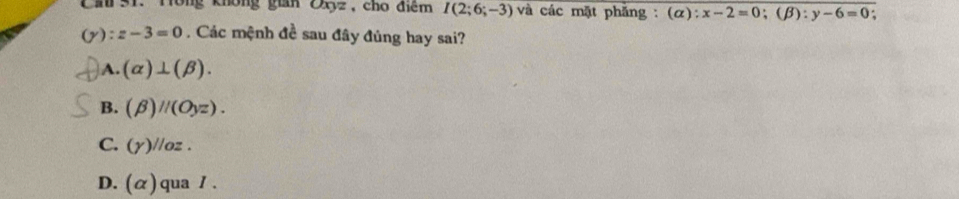 Cầu 31. Tông không gian Zyz, cho điệm I(2;6;-3) và các mặt phẳng : (α): x-2=0; (beta ):y-6=0.
( :z-3=0. Các mệnh đề sau đây đủng hay sai?
A. (alpha )⊥ (beta ).
B. (beta )parallel (Oyz).
C. (Y)//oz.
D. (alpha ) qua / .