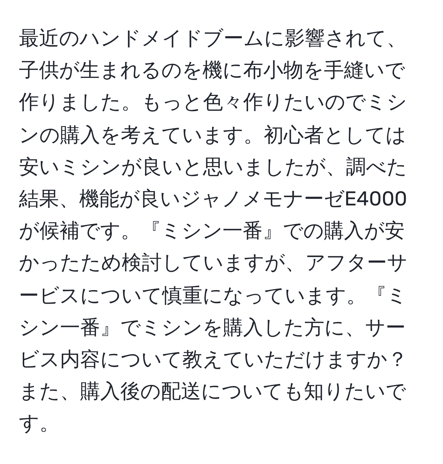 最近のハンドメイドブームに影響されて、子供が生まれるのを機に布小物を手縫いで作りました。もっと色々作りたいのでミシンの購入を考えています。初心者としては安いミシンが良いと思いましたが、調べた結果、機能が良いジャノメモナーゼE4000が候補です。『ミシン一番』での購入が安かったため検討していますが、アフターサービスについて慎重になっています。『ミシン一番』でミシンを購入した方に、サービス内容について教えていただけますか？また、購入後の配送についても知りたいです。