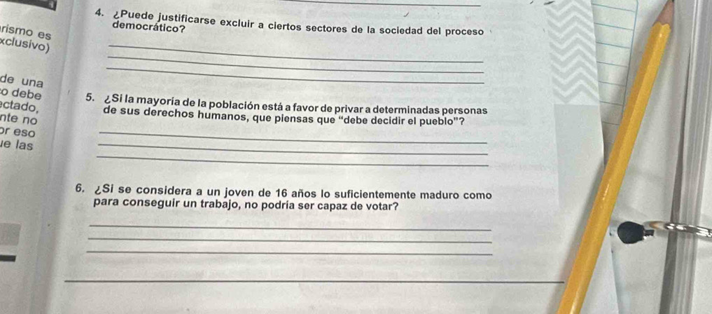 ¿Puede justificarse excluir a ciertos sectores de la sociedad del proceso 
democrático? 
_ 
rismo es 
_ 
xclusivo) 
de una 
_ 
o debe 5. Si la mayoría de la población está a favor de privar a determinadas personas 
ctado, de sus derechos humanos, que piensas que “debe decidir el pueblo”? 
nte no 
or eso 
_ 
_ 
_ 
le las 
6. ¿Si se considera a un joven de 16 años lo suficientemente maduro como 
para conseguir un trabajo, no podría ser capaz de votar? 
_ 
_ 
_ 
_ 
_