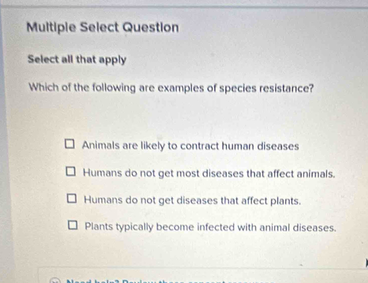 Multiple Select Question
Select all that apply
Which of the following are examples of species resistance?
Animals are likely to contract human diseases
Humans do not get most diseases that affect animals.
Humans do not get diseases that affect plants.
Plants typically become infected with animal diseases.