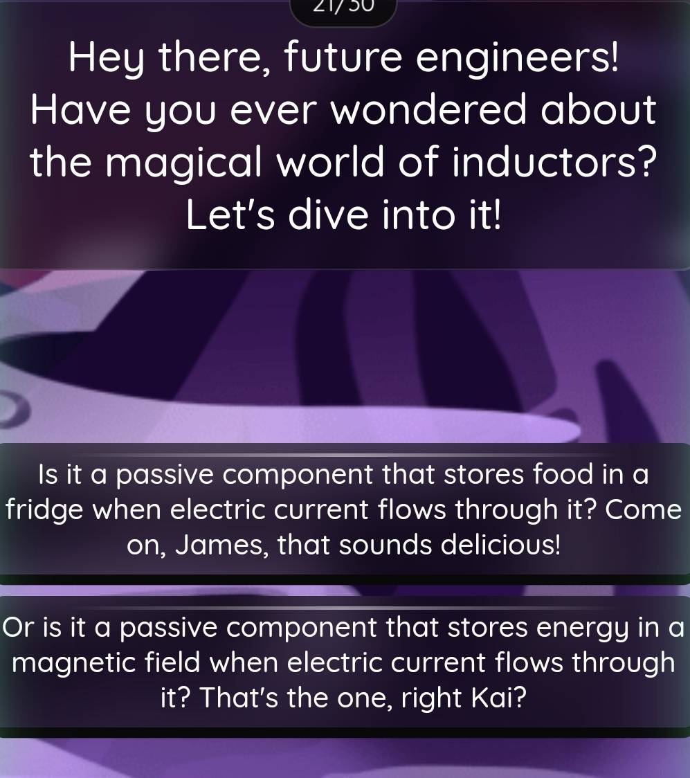 21/50 
Hey there, future engineers! 
Have you ever wondered about 
the magical world of inductors? 
Let's dive into it! 
Is it a passive component that stores food in a 
fridge when electric current flows through it? Come 
on, James, that sounds delicious! 
Or is it a passive component that stores energy in a 
magnetic field when electric current flows through 
it? That's the one, right Kai?