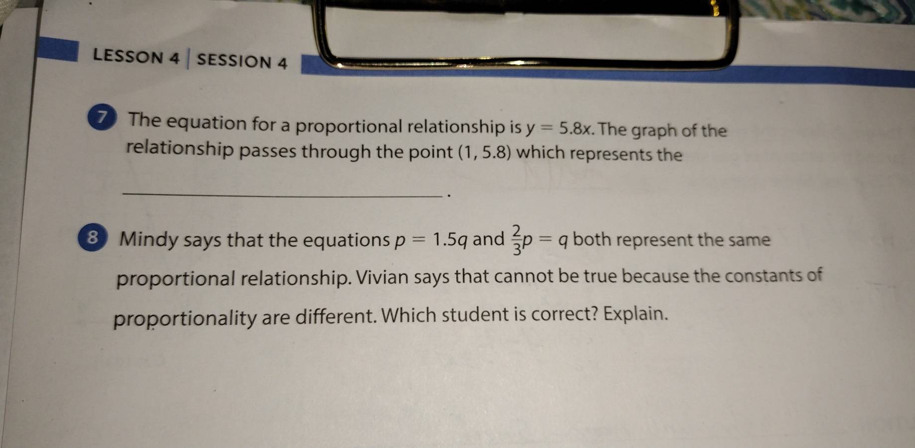 LessOn 4 | sessiOn 4 
7The equation for a proportional relationship is y=5.8x. The graph of the 
relationship passes through the point (1,5.8) which represents the 
_ 
. 
8 Mindy says that the equations p=1.5q and  2/3 p=q both represent the same 
proportional relationship. Vivian says that cannot be true because the constants of 
proportionality are different. Which student is correct? Explain.