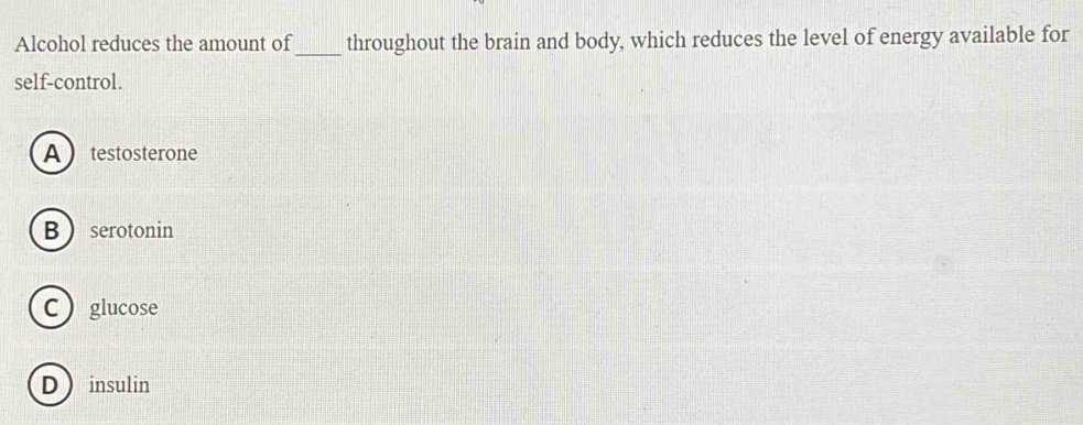 Alcohol reduces the amount of throughout the brain and body, which reduces the level of energy available for
self-control.
A  testosterone
B  serotonin
C  glucose
Dinsulin