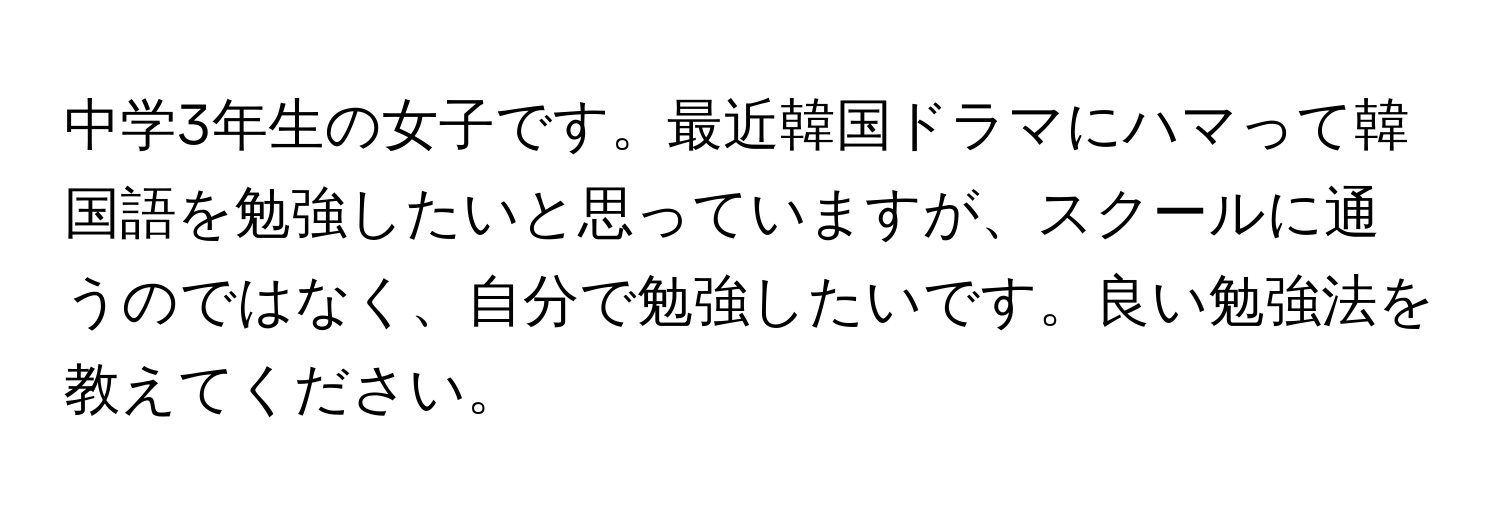 中学3年生の女子です。最近韓国ドラマにハマって韓国語を勉強したいと思っていますが、スクールに通うのではなく、自分で勉強したいです。良い勉強法を教えてください。