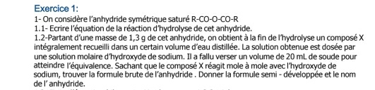 1- On considère l'anhydride symétrique saturé R-CO-O-CO-R 
1.1- Ecrire l'équation de la réaction d'hydrolyse de cet anhydride. 
1.2-Partant d'une masse de 1,3 g de cet anhydride, on obtient à la fin de l'hydrolyse un composé X
intégralement recueilli dans un certain volume d'eau distillée. La solution obtenue est dosée par 
une solution molaire d’hydroxyde de sodium. Il a fallu verser un volume de 20 mL de soude pour 
atteindre l'équivalence. Sachant que le composé X réagit mole à mole avec l'hydroxyde de 
sodium, trouver la formule brute de l'anhydride . Donner la formule semi - développée et le nom 
de I' anhydride.