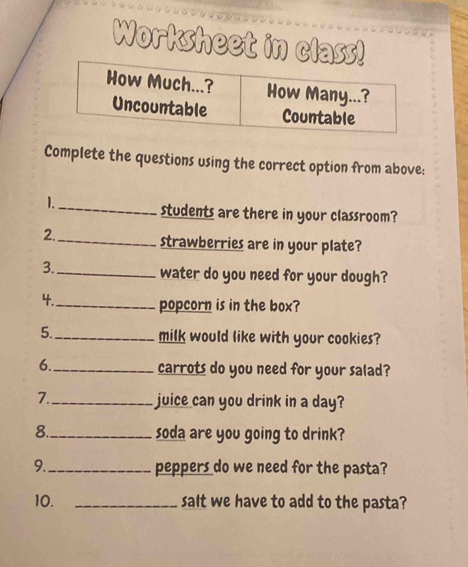 Worksheet in class! 
Complete the questions using the correct option from above: 
1._ 
students are there in your classroom? 
2._ 
strawberries are in your plate? 
3._ 
water do you need for your dough? 
4._ 
popcorn is in the box? 
5._ 
milk would like with your cookies? 
6._ 
carrots do you need for your salad? 
7._ 
juice can you drink in a day? 
8._ soda are you going to drink? 
9._ peppers do we need for the pasta? 
10. _salt we have to add to the pasta?