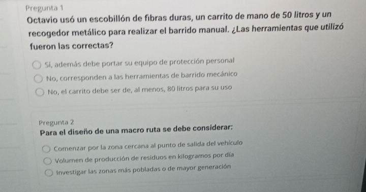 Pregunta 1
Octavio usó un escobillón de fibras duras, un carrito de mano de 50 litros y un
recogedor metálico para realizar el barrido manual. ¿Las herramientas que utilizó
fueron las correctas?
Sí, además debe portar su equipo de protección personal
No, corresponden a las herramientas de barrido mecánico
No, el carrito debe ser de, al menos, 80 litros para su uso
Pregunta 2
Para el diseño de una macro ruta se debe considerar:
Comenzar por la zona cercana al punto de salida del vehículo
Volumen de producción de residuos en kilogramos por día
Investigar las zonas más pobladas o de mayor generación